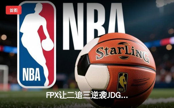 FPX让二追三逆袭JDG，银河哥盲僧踢出季后赛门票