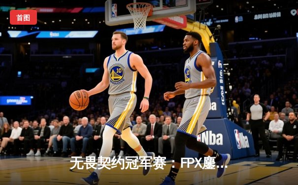 无畏契约冠军赛：FPX鏖战五局力克GEN，晋升全球四强创历史