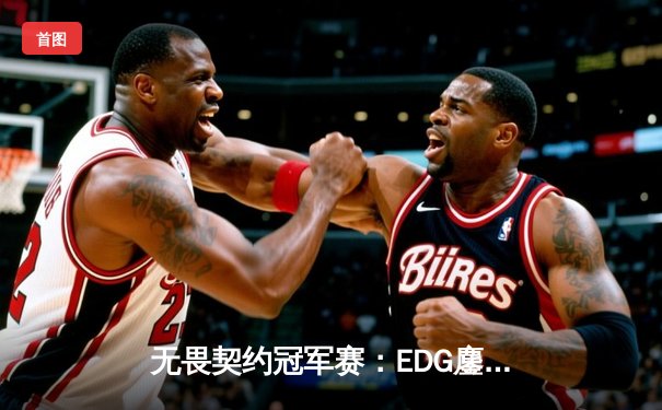 无畏契约冠军赛：EDG鏖战五局力克TE，康康关键局狂砍30杀锁定四强席位